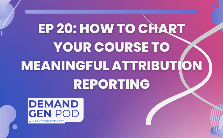 EP 20: How to Chart Your Course to Meaningful Attribution Reporting